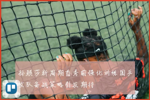 孙颖莎新周期首秀前强化训练国乒女队备战策略引发期待