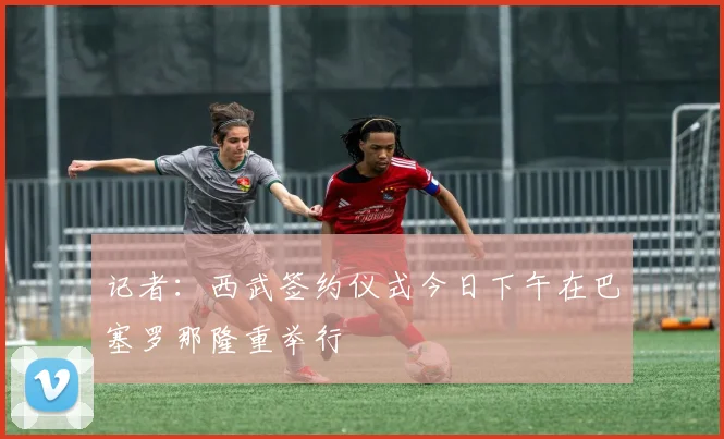 记者：西武签约仪式今日下午在巴塞罗那隆重举行