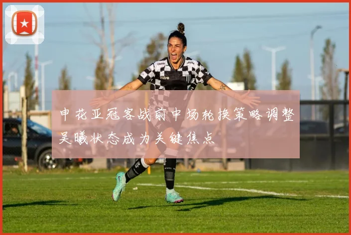 申花亚冠客战前中场轮换策略调整吴曦状态成为关键焦点